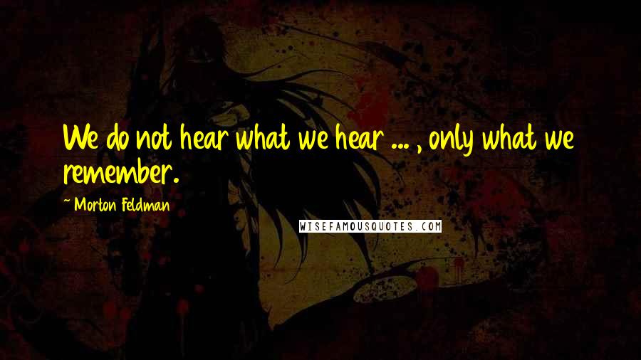 Morton Feldman Quotes: We do not hear what we hear ... , only what we remember.