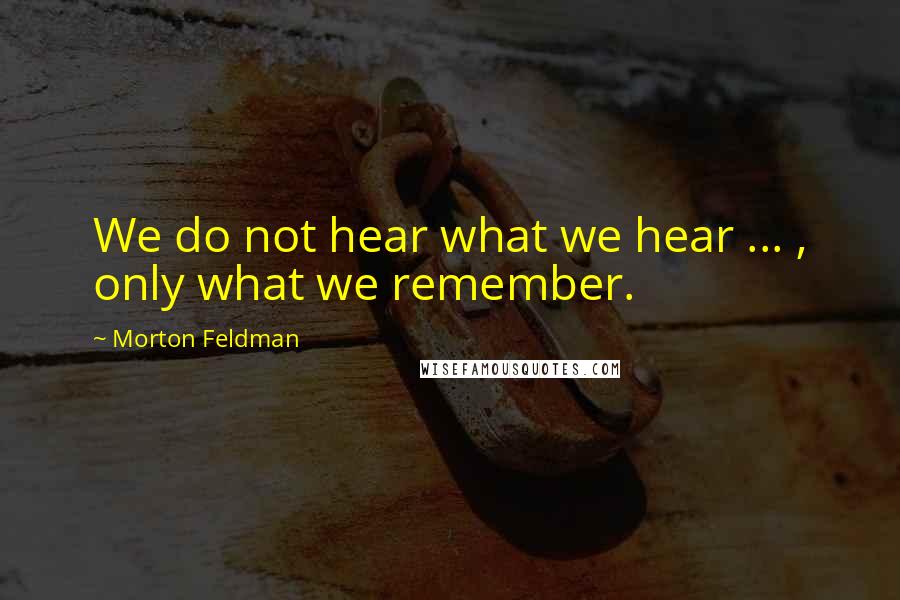 Morton Feldman Quotes: We do not hear what we hear ... , only what we remember.