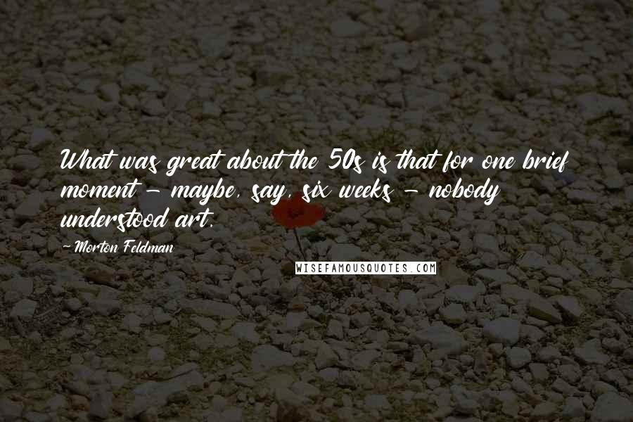 Morton Feldman Quotes: What was great about the 50s is that for one brief moment - maybe, say, six weeks - nobody understood art.