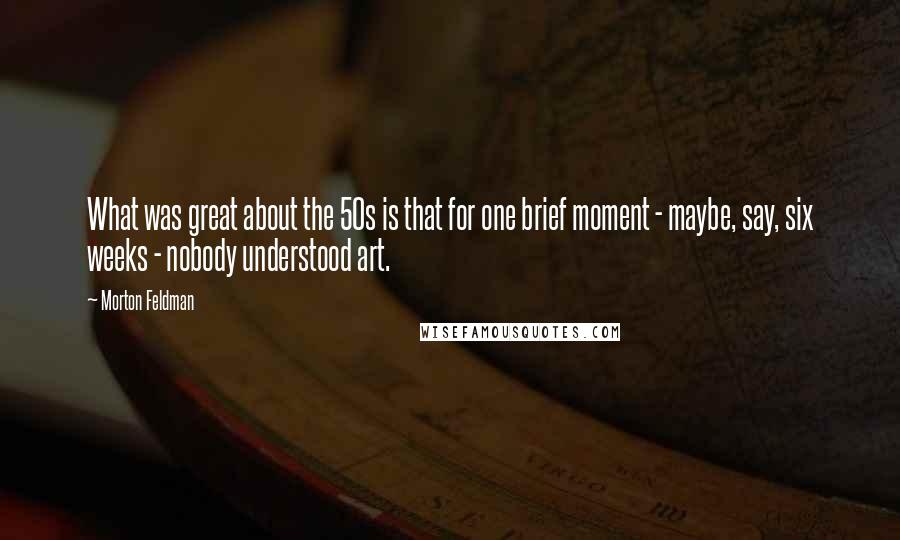 Morton Feldman Quotes: What was great about the 50s is that for one brief moment - maybe, say, six weeks - nobody understood art.