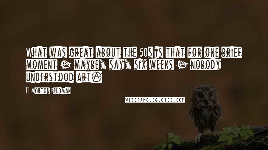 Morton Feldman Quotes: What was great about the 50s is that for one brief moment - maybe, say, six weeks - nobody understood art.