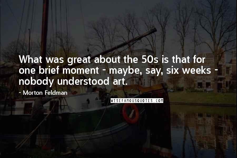 Morton Feldman Quotes: What was great about the 50s is that for one brief moment - maybe, say, six weeks - nobody understood art.