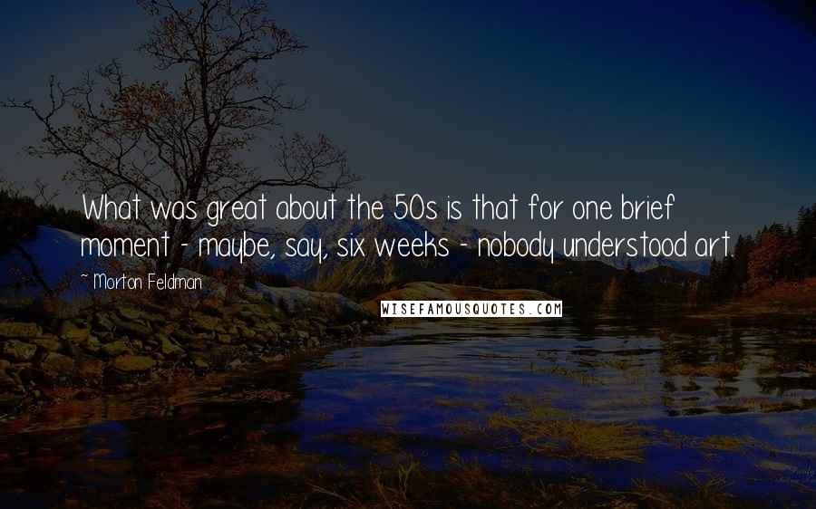 Morton Feldman Quotes: What was great about the 50s is that for one brief moment - maybe, say, six weeks - nobody understood art.
