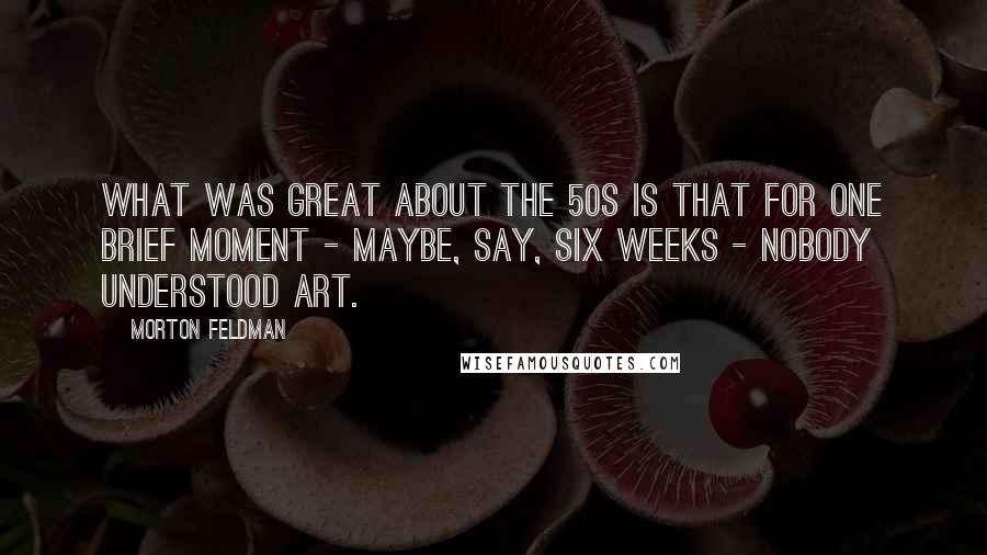 Morton Feldman Quotes: What was great about the 50s is that for one brief moment - maybe, say, six weeks - nobody understood art.