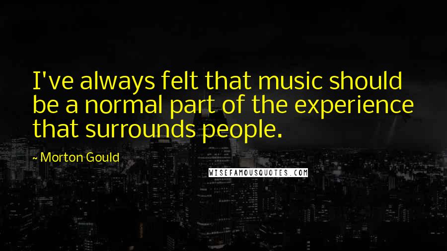 Morton Gould Quotes: I've always felt that music should be a normal part of the experience that surrounds people.