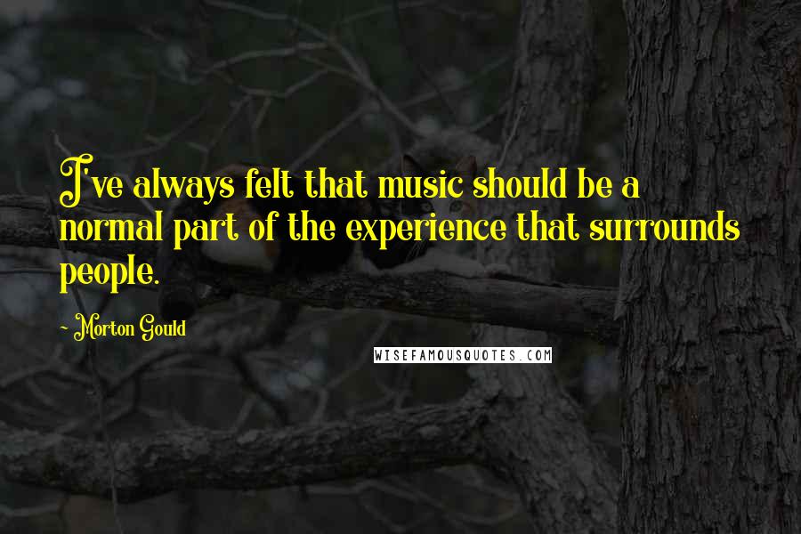 Morton Gould Quotes: I've always felt that music should be a normal part of the experience that surrounds people.