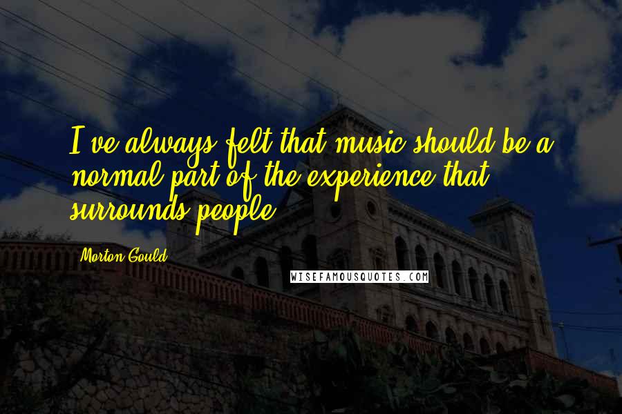 Morton Gould Quotes: I've always felt that music should be a normal part of the experience that surrounds people.