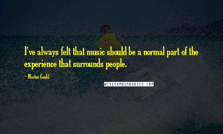 Morton Gould Quotes: I've always felt that music should be a normal part of the experience that surrounds people.