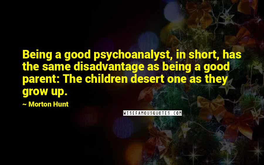 Morton Hunt Quotes: Being a good psychoanalyst, in short, has the same disadvantage as being a good parent: The children desert one as they grow up.