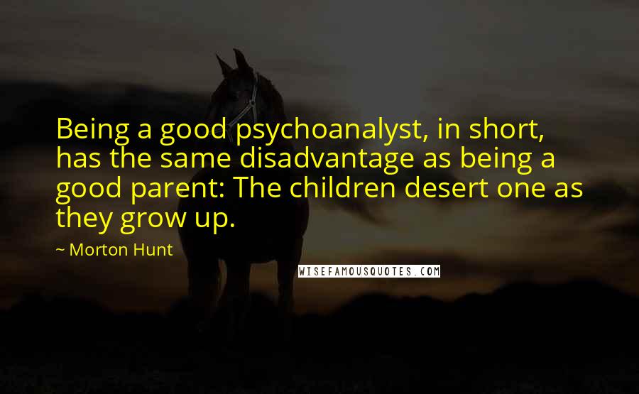 Morton Hunt Quotes: Being a good psychoanalyst, in short, has the same disadvantage as being a good parent: The children desert one as they grow up.