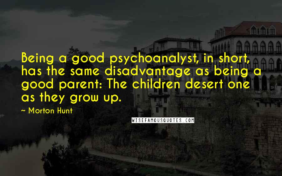 Morton Hunt Quotes: Being a good psychoanalyst, in short, has the same disadvantage as being a good parent: The children desert one as they grow up.