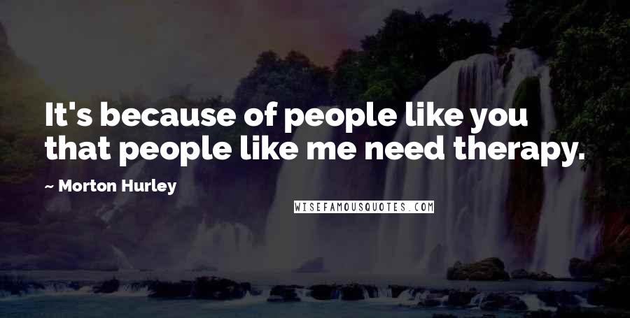 Morton Hurley Quotes: It's because of people like you that people like me need therapy.