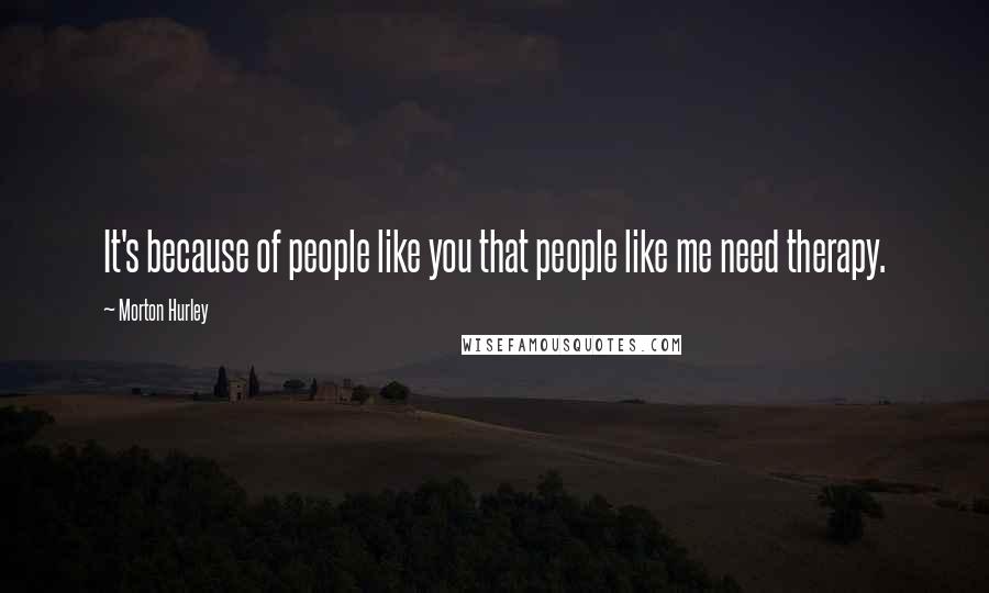 Morton Hurley Quotes: It's because of people like you that people like me need therapy.