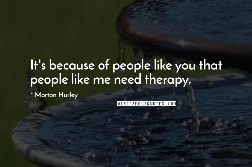 Morton Hurley Quotes: It's because of people like you that people like me need therapy.