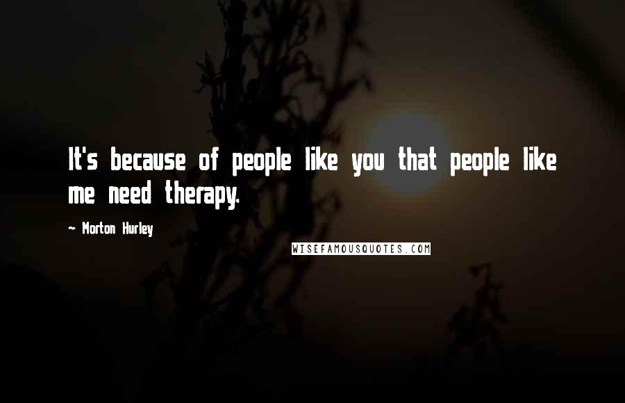 Morton Hurley Quotes: It's because of people like you that people like me need therapy.