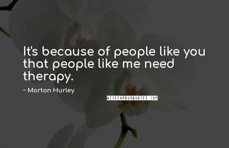 Morton Hurley Quotes: It's because of people like you that people like me need therapy.