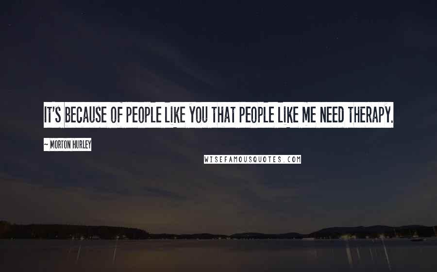 Morton Hurley Quotes: It's because of people like you that people like me need therapy.