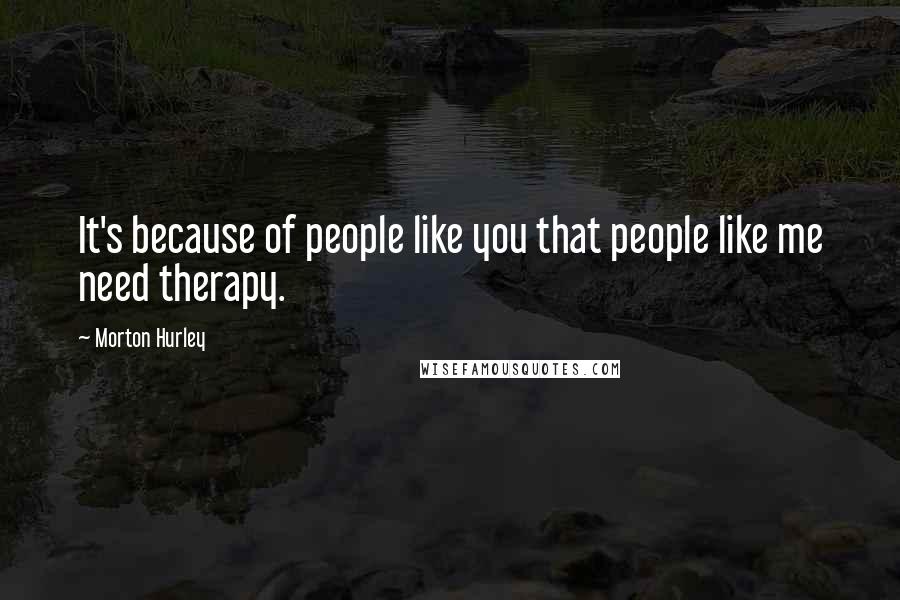 Morton Hurley Quotes: It's because of people like you that people like me need therapy.