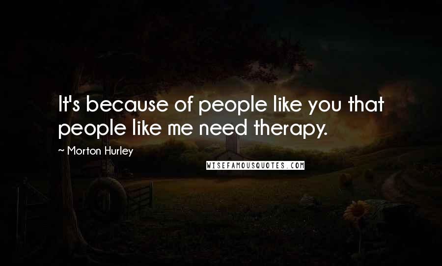 Morton Hurley Quotes: It's because of people like you that people like me need therapy.