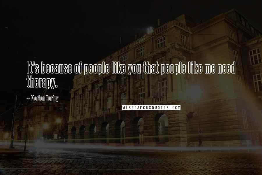 Morton Hurley Quotes: It's because of people like you that people like me need therapy.