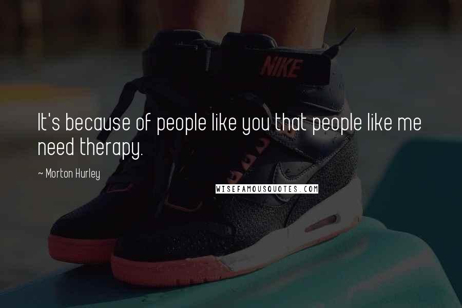 Morton Hurley Quotes: It's because of people like you that people like me need therapy.