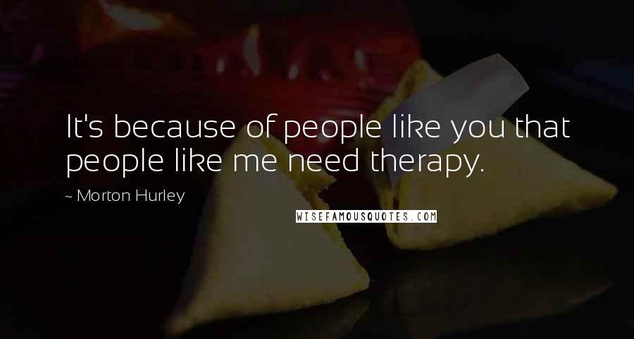 Morton Hurley Quotes: It's because of people like you that people like me need therapy.