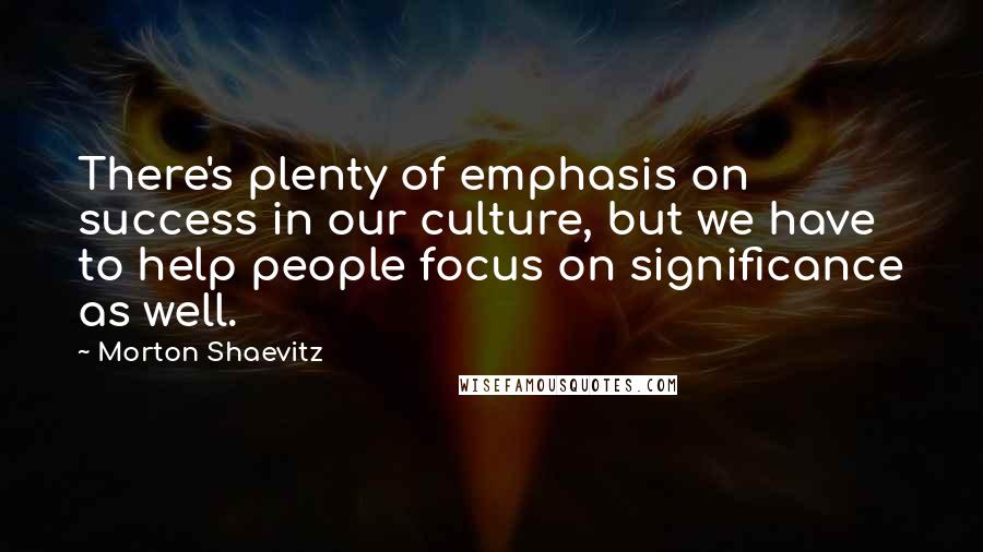 Morton Shaevitz Quotes: There's plenty of emphasis on success in our culture, but we have to help people focus on significance as well.