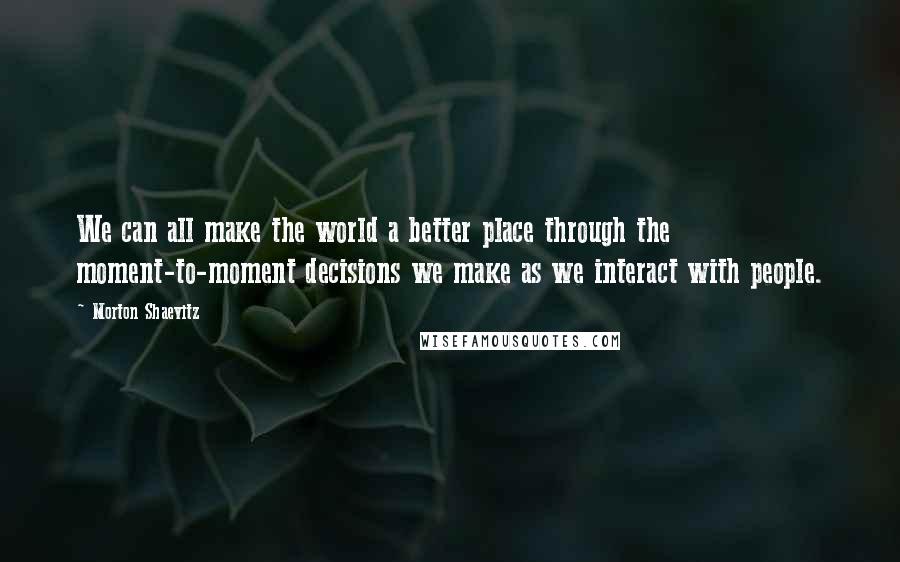 Morton Shaevitz Quotes: We can all make the world a better place through the moment-to-moment decisions we make as we interact with people.