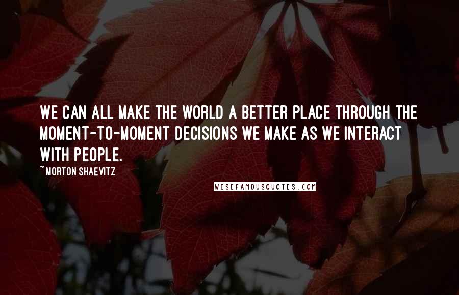 Morton Shaevitz Quotes: We can all make the world a better place through the moment-to-moment decisions we make as we interact with people.