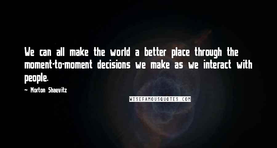 Morton Shaevitz Quotes: We can all make the world a better place through the moment-to-moment decisions we make as we interact with people.