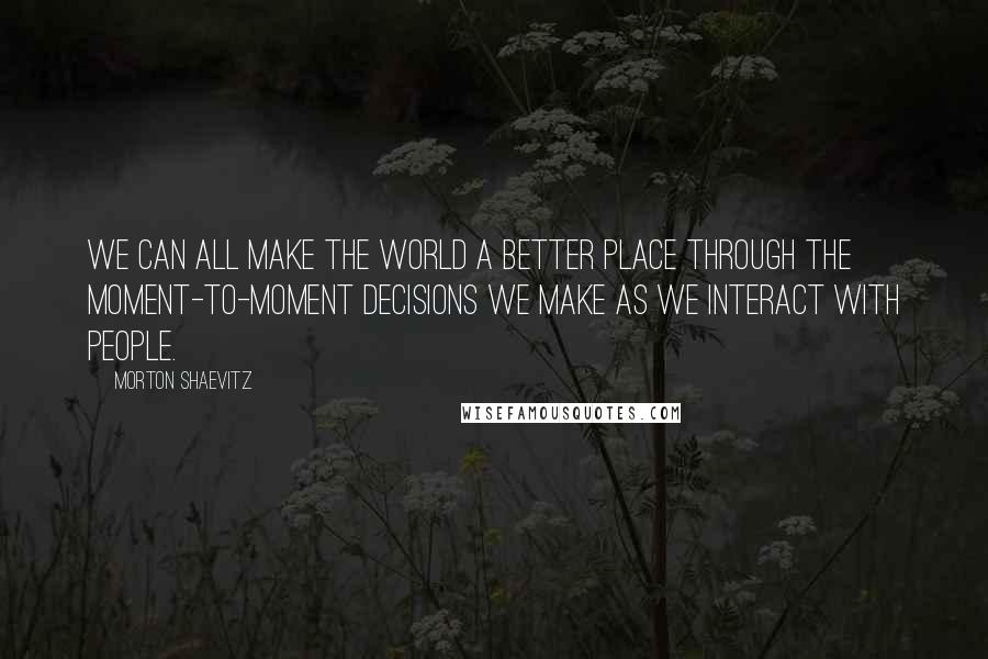 Morton Shaevitz Quotes: We can all make the world a better place through the moment-to-moment decisions we make as we interact with people.