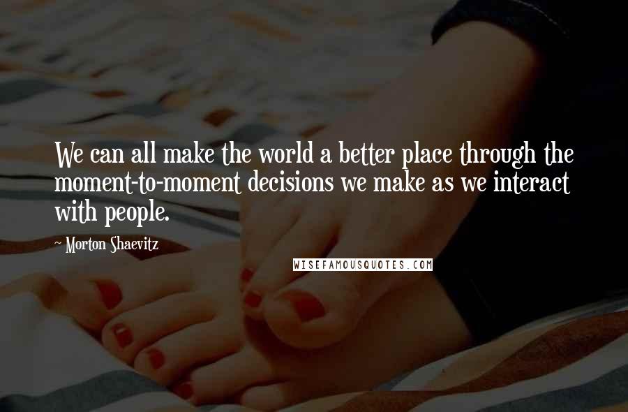 Morton Shaevitz Quotes: We can all make the world a better place through the moment-to-moment decisions we make as we interact with people.