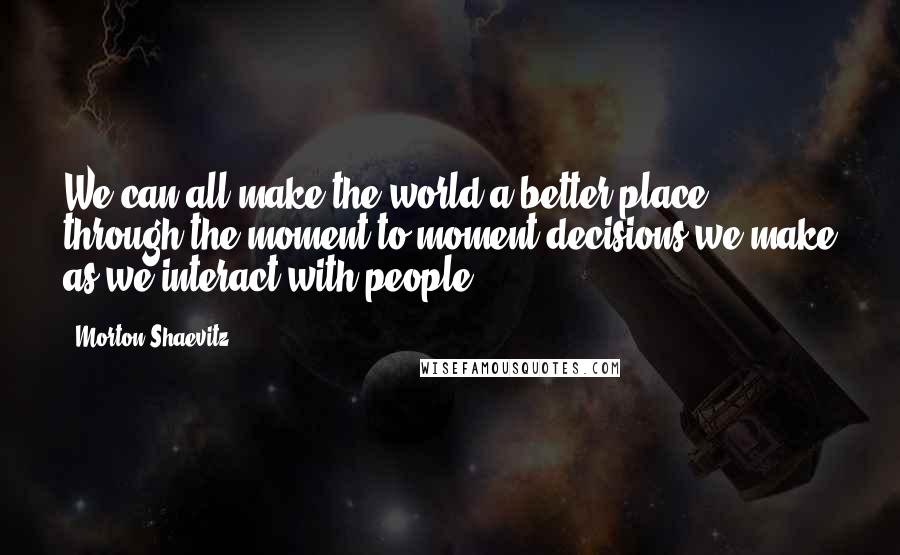 Morton Shaevitz Quotes: We can all make the world a better place through the moment-to-moment decisions we make as we interact with people.