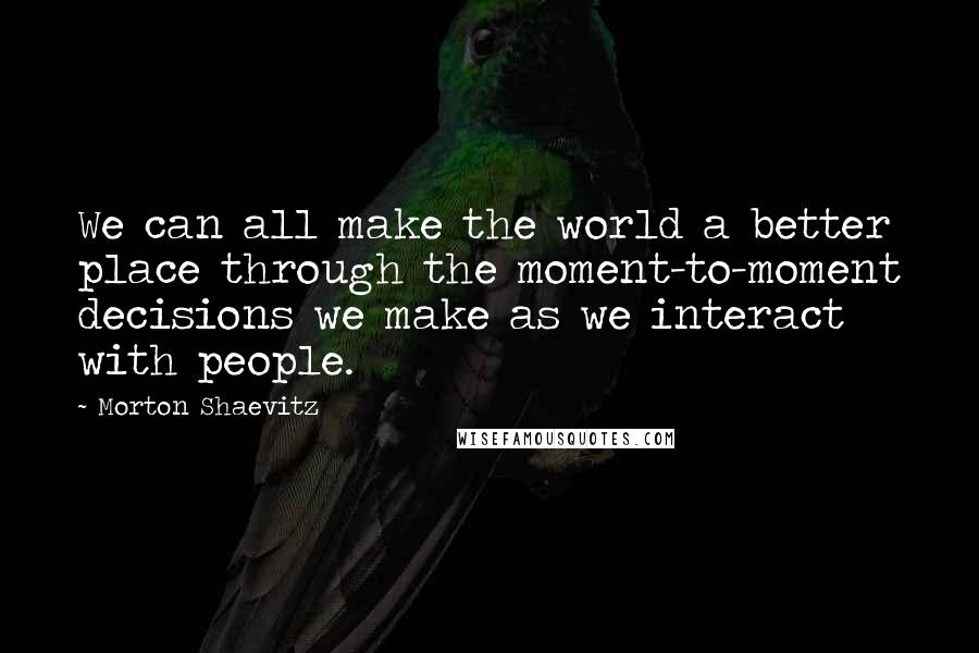 Morton Shaevitz Quotes: We can all make the world a better place through the moment-to-moment decisions we make as we interact with people.