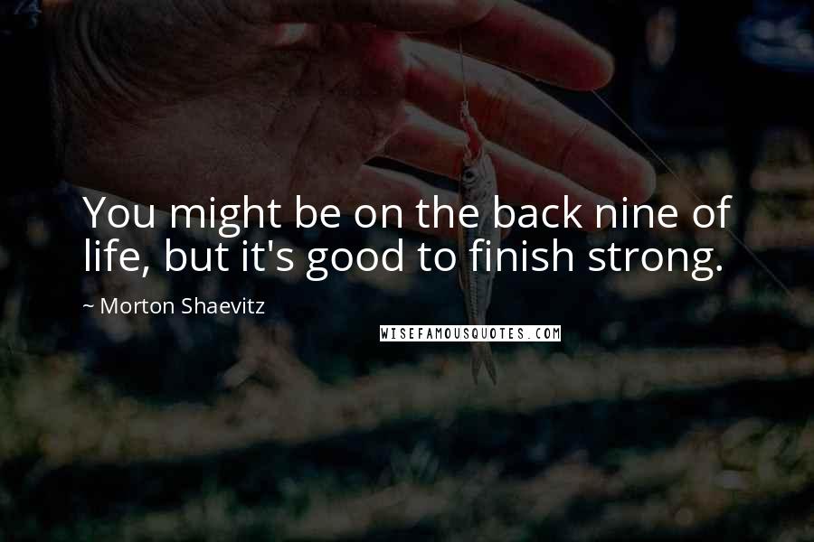 Morton Shaevitz Quotes: You might be on the back nine of life, but it's good to finish strong.