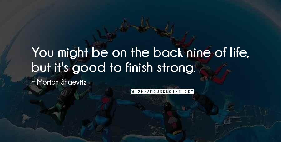 Morton Shaevitz Quotes: You might be on the back nine of life, but it's good to finish strong.