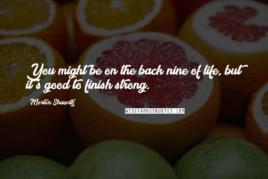 Morton Shaevitz Quotes: You might be on the back nine of life, but it's good to finish strong.