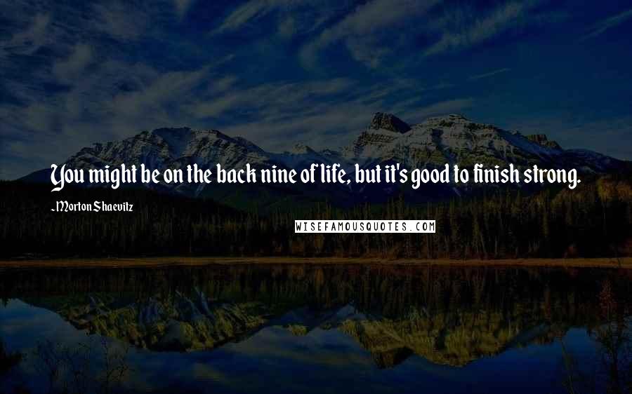 Morton Shaevitz Quotes: You might be on the back nine of life, but it's good to finish strong.