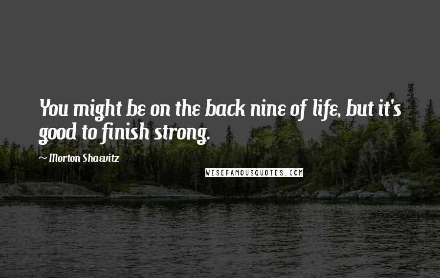 Morton Shaevitz Quotes: You might be on the back nine of life, but it's good to finish strong.