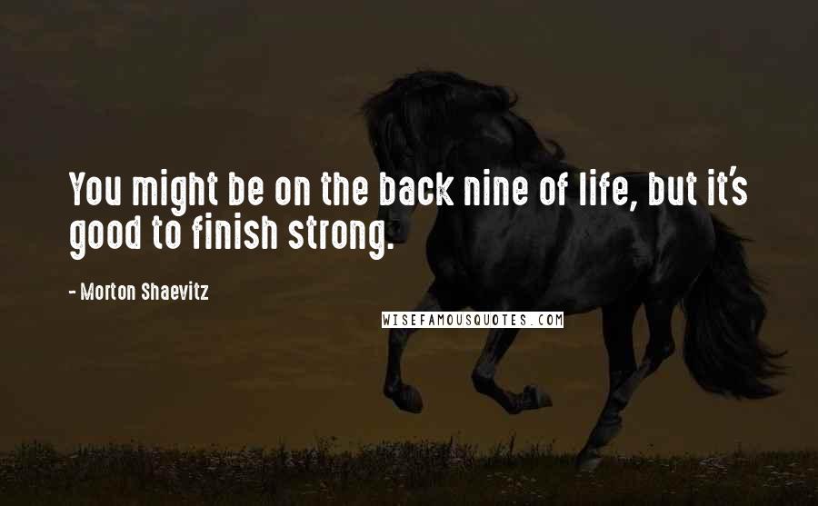 Morton Shaevitz Quotes: You might be on the back nine of life, but it's good to finish strong.