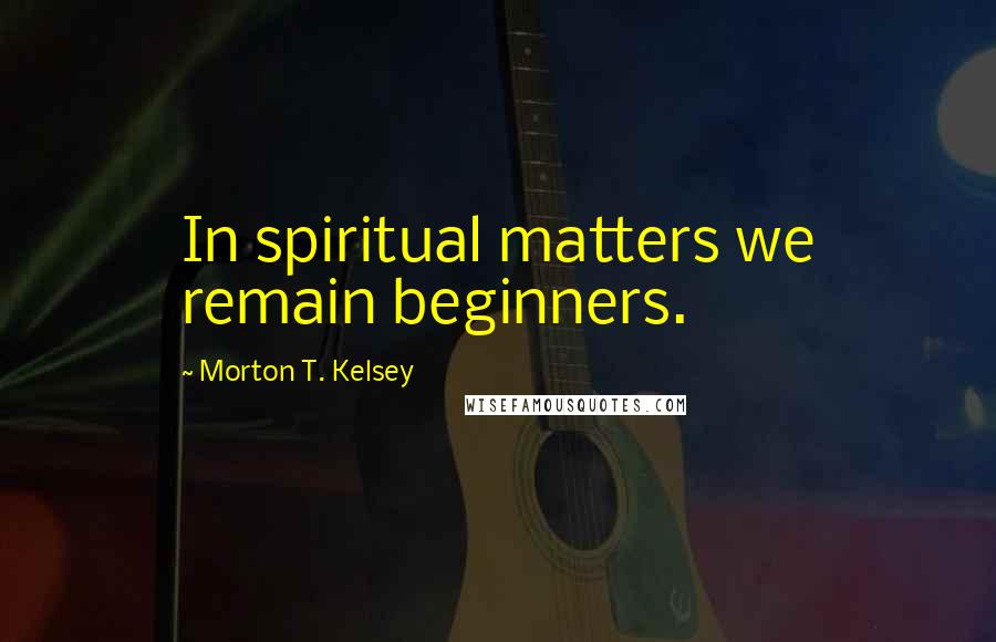 Morton T. Kelsey Quotes: In spiritual matters we remain beginners.