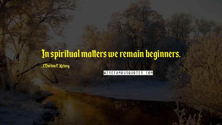 Morton T. Kelsey Quotes: In spiritual matters we remain beginners.