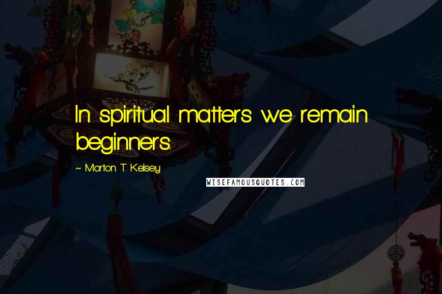 Morton T. Kelsey Quotes: In spiritual matters we remain beginners.