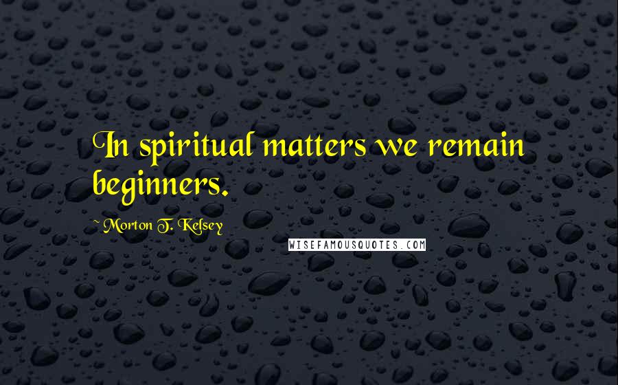 Morton T. Kelsey Quotes: In spiritual matters we remain beginners.