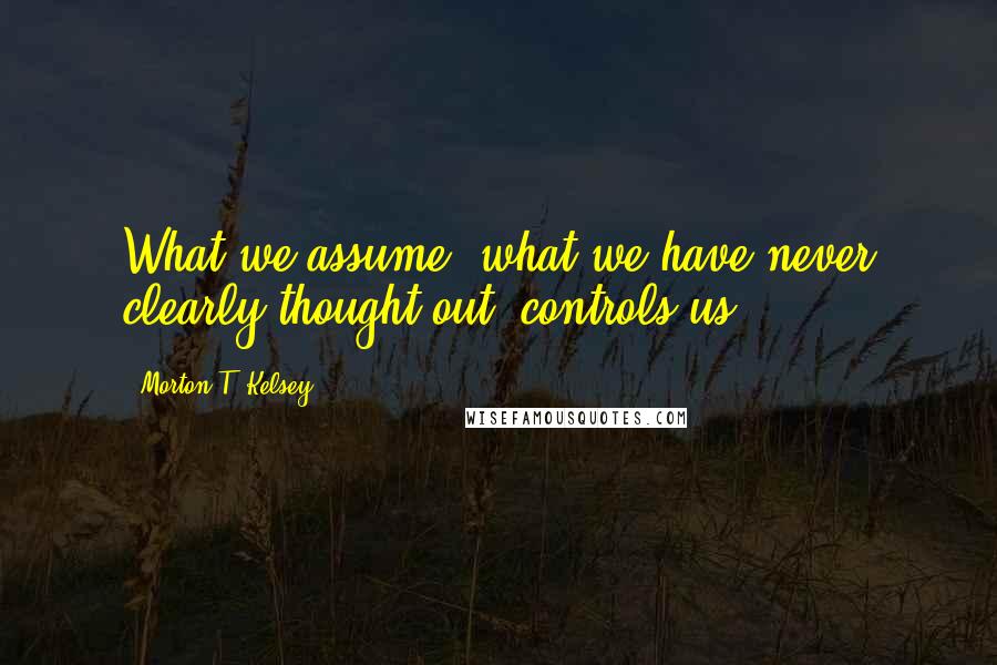 Morton T. Kelsey Quotes: What we assume, what we have never clearly thought out, controls us.