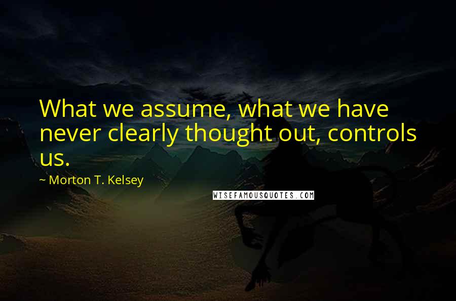 Morton T. Kelsey Quotes: What we assume, what we have never clearly thought out, controls us.