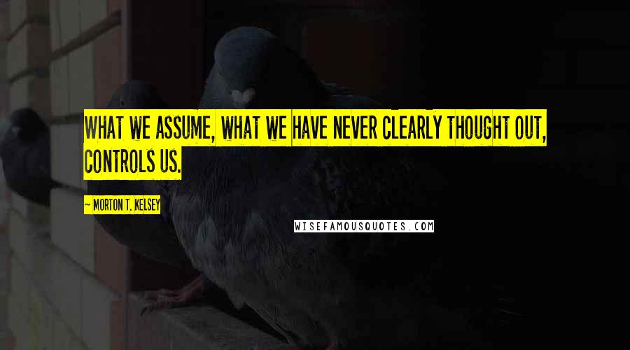 Morton T. Kelsey Quotes: What we assume, what we have never clearly thought out, controls us.