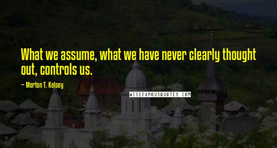 Morton T. Kelsey Quotes: What we assume, what we have never clearly thought out, controls us.