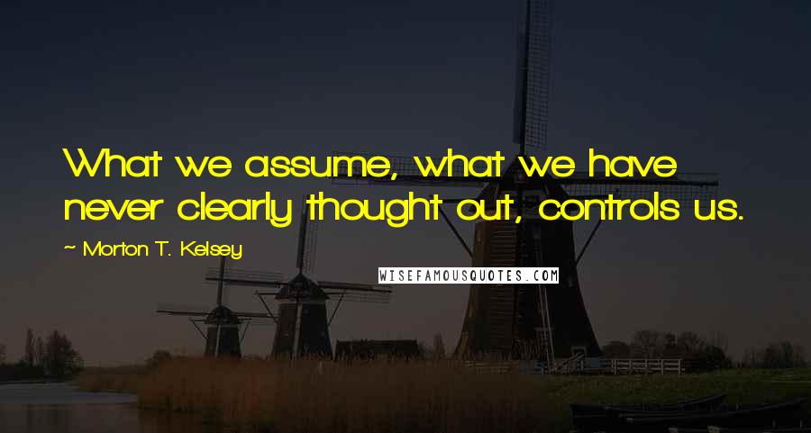 Morton T. Kelsey Quotes: What we assume, what we have never clearly thought out, controls us.