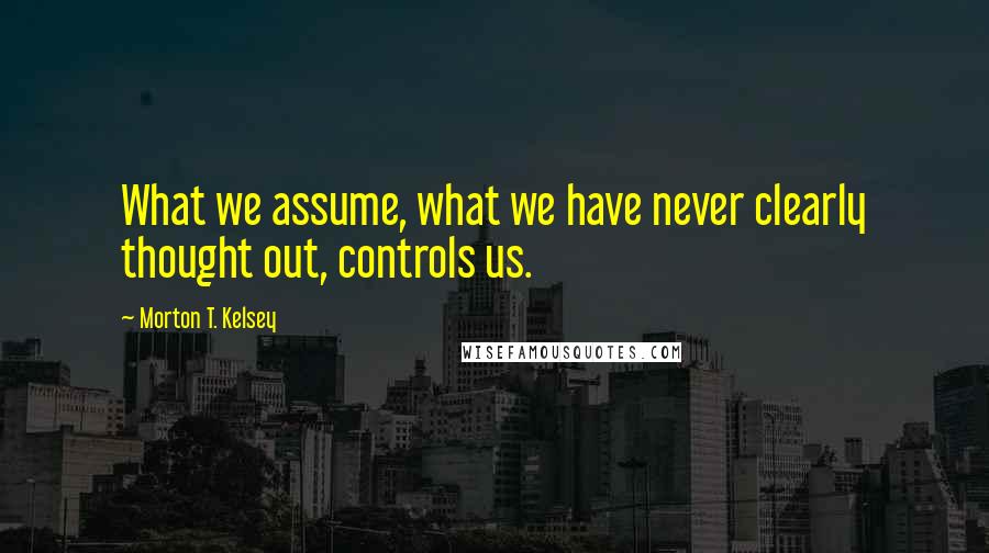 Morton T. Kelsey Quotes: What we assume, what we have never clearly thought out, controls us.